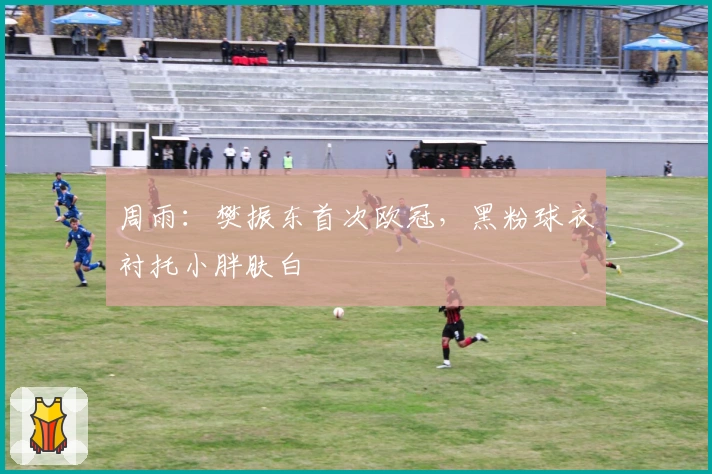 周雨：樊振东首次欧冠，黑粉球衣衬托小胖肤白