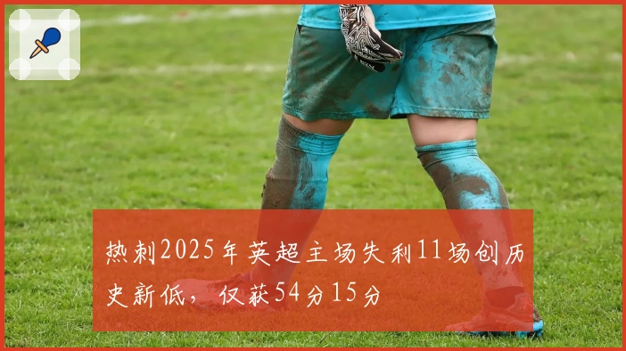 热刺2025年英超主场失利11场创历史新低，仅获54分15分