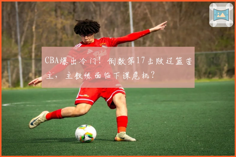 CBA爆出冷门！倒数第17击败辽篮苦主，主教练面临下课危机？