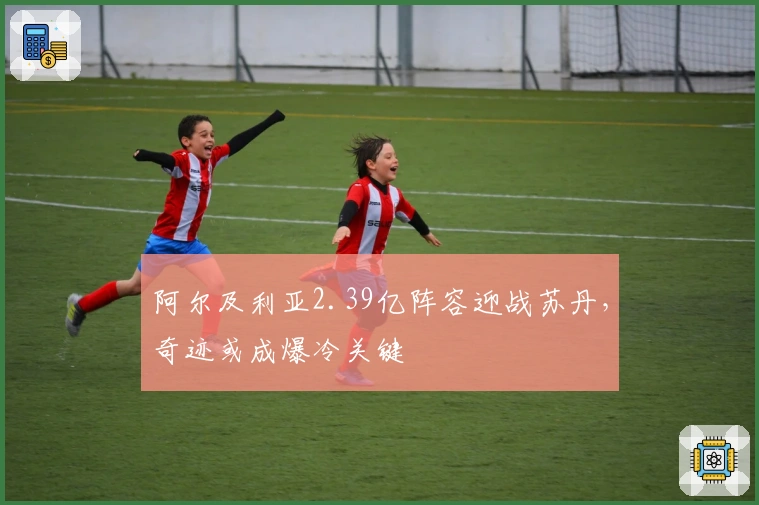 阿尔及利亚2.39亿阵容迎战苏丹,奇迹或成爆冷关键