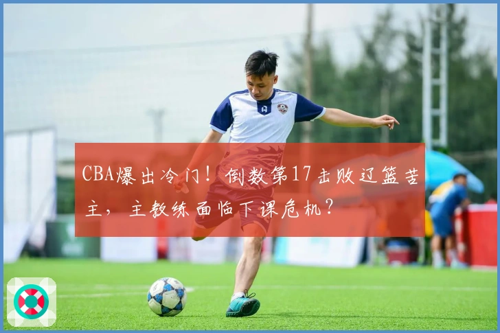 CBA爆出冷门！倒数第17击败辽篮苦主，主教练面临下课危机？