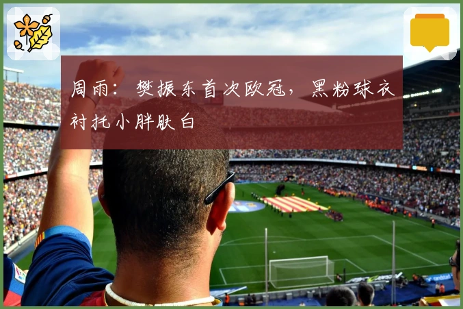 周雨：樊振东首次欧冠，黑粉球衣衬托小胖肤白